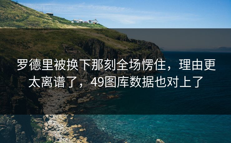 罗德里被换下那刻全场愣住，理由更太离谱了，49图库数据也对上了