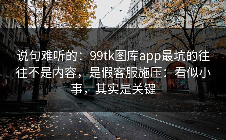 说句难听的：99tk图库app最坑的往往不是内容，是假客服施压：看似小事，其实是关键