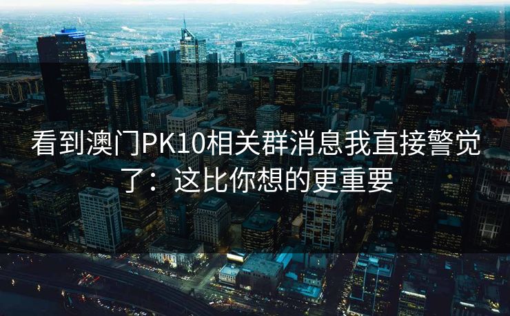 看到澳门PK10相关群消息我直接警觉了:这比你想的更重要 看到澳门PK10相关群消息我直接警觉了:这比你想的更重要