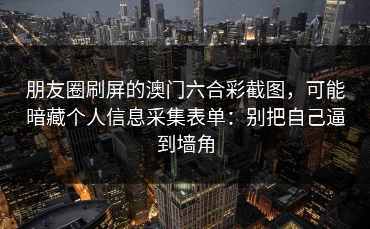 朋友圈刷屏的澳门六合彩截图，可能暗藏个人信息采集表单：别把自己逼到墙角