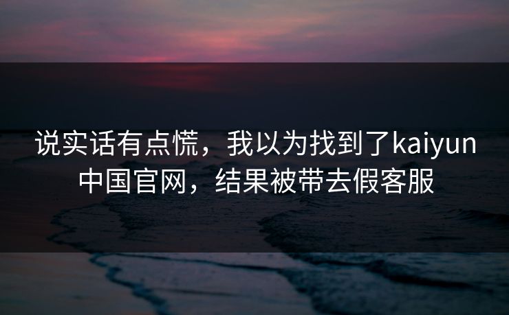 说实话有点慌，我以为找到了kaiyun中国官网，结果被带去假客服