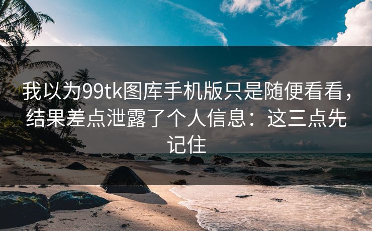 我以为99tk图库手机版只是随便看看，结果差点泄露了个人信息：这三点先记住