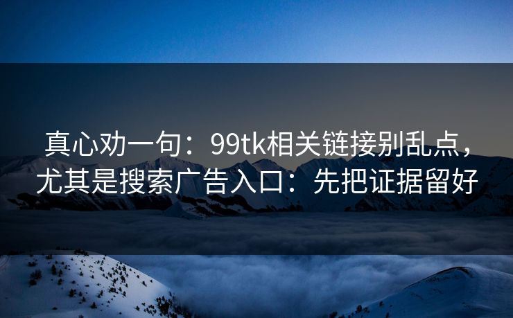 真心劝一句：99tk相关链接别乱点，尤其是搜索广告入口：先把证据留好