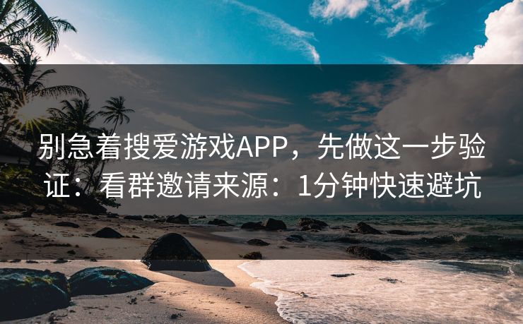 别急着搜爱游戏APP，先做这一步验证：看群邀请来源：1分钟快速避坑