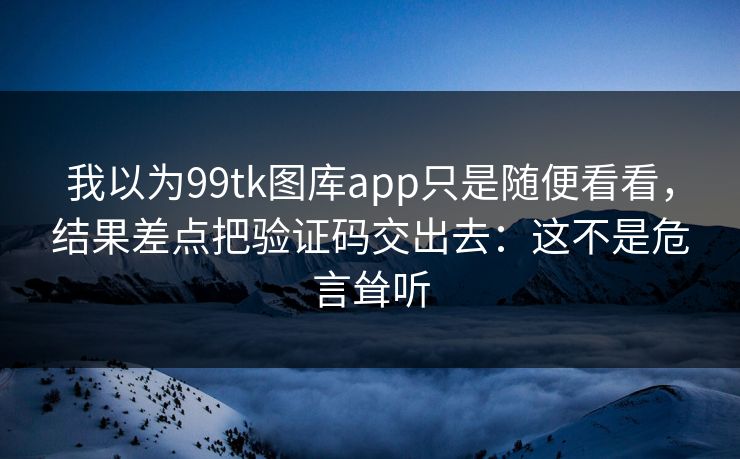 我以为99tk图库app只是随便看看，结果差点把验证码交出去：这不是危言耸听