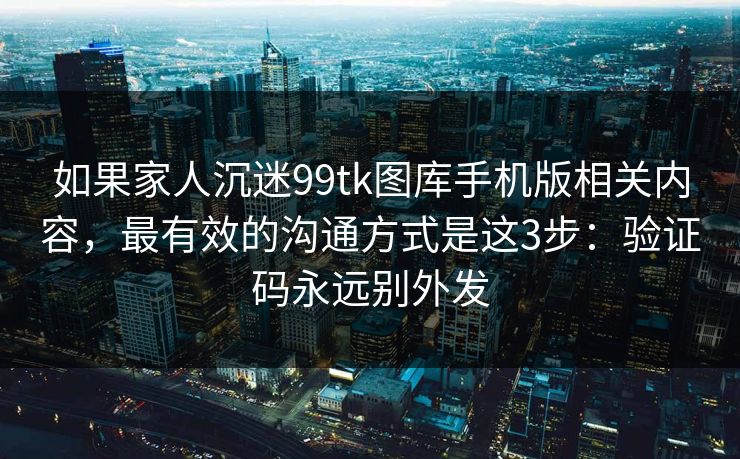 如果家人沉迷99tk图库手机版相关内容，最有效的沟通方式是这3步：验证码永远别外发