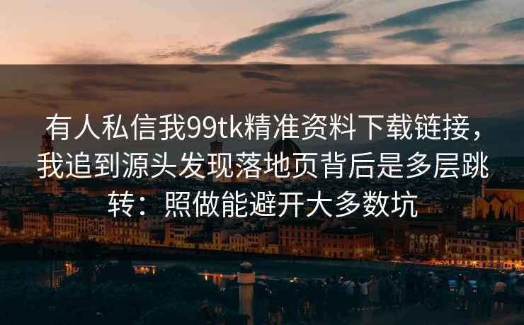 有人私信我99tk精准资料下载链接，我追到源头发现落地页背后是多层跳转：照做能避开大多数坑