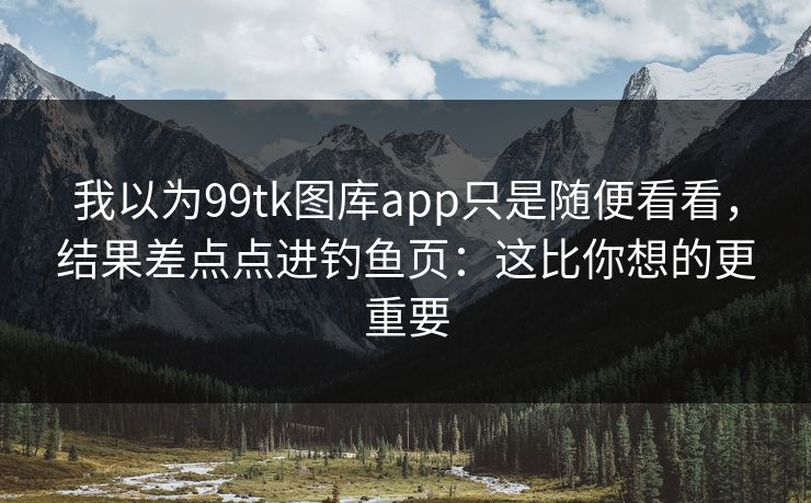 我以为99tk图库app只是随便看看，结果差点点进钓鱼页：这比你想的更重要