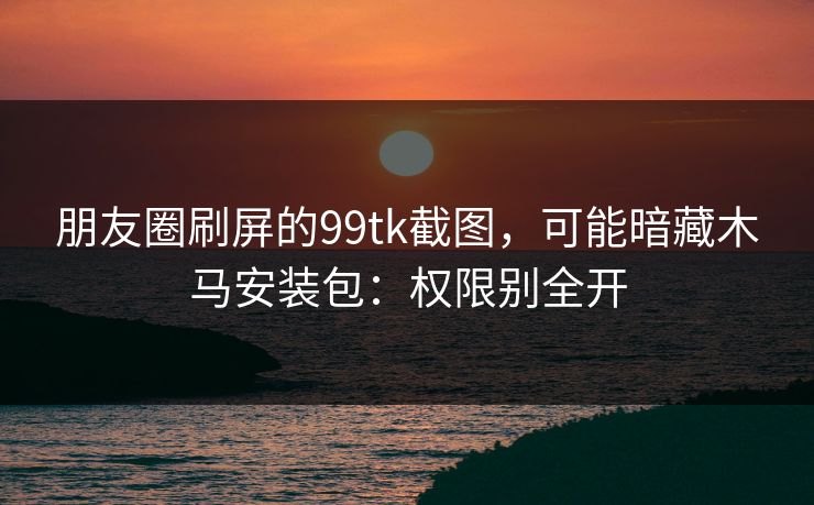 朋友圈刷屏的99tk截图，可能暗藏木马安装包：权限别全开