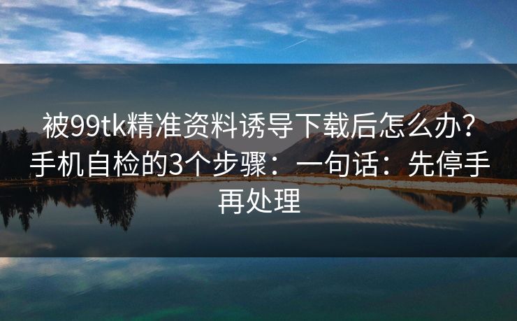 被99tk精准资料诱导下载后怎么办？手机自检的3个步骤：一句话：先停手再处理