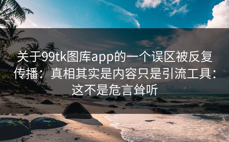 关于99tk图库app的一个误区被反复传播：真相其实是内容只是引流工具：这不是危言耸听