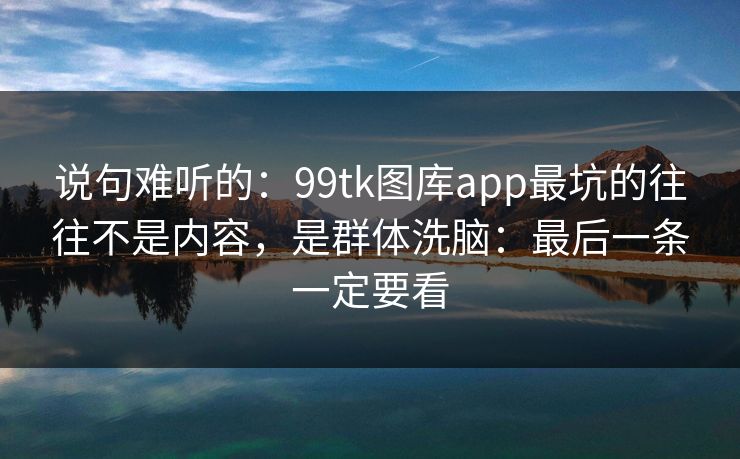 说句难听的：99tk图库app最坑的往往不是内容，是群体洗脑：最后一条一定要看