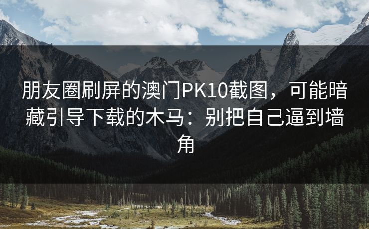 朋友圈刷屏的澳门PK10截图，可能暗藏引导下载的木马：别把自己逼到墙角